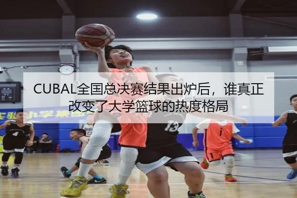 CUBAL全国总决赛结果出炉后，谁真正改变了大学篮球的热度格局
